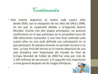 Continuación
• Este evento deportivo se realiza cada cuatro años
desde 1930, con la excepción de los años de 1942 y 1946,
en los que se suspendió debido a la Segunda Guerra
Mundial. Cuenta con dos etapas principales: un proceso
clasificatorio en el que participan en la actualidad cerca de
200 selecciones nacionales y una fase final realizada cada
cuatro años en una sede definida con anticipación en la
que participan 32 equipos durante un periodo cercano a un
mes. La fase final del torneo es el evento deportivo de una
sola disciplina más importante del mundo (la final de
la Copa Mundial de Fútbol de 2002 fue vista por más de
1.100 millones de personas),1 y el segundo más importante
a nivel general después de los Juegos Olímpicos.
•
 
