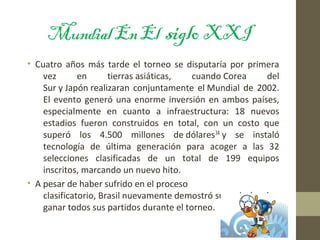 MundialEnEl sigloXXI
• Cuatro años más tarde el torneo se disputaría por primera
vez en tierras asiáticas, cuando Corea del
Sur y Japón realizaran conjuntamente el Mundial de 2002.
El evento generó una enorme inversión en ambos países,
especialmente en cuanto a infraestructura: 18 nuevos
estadios fueron construidos en total, con un costo que
superó los 4.500 millones de dólares34 y se instaló
tecnología de última generación para acoger a las 32
selecciones clasificadas de un total de 199 equipos
inscritos, marcando un nuevo hito.
• A pesar de haber sufrido en el proceso
clasificatorio, Brasil nuevamente demostró su poderío, al
ganar todos sus partidos durante el torneo.
 