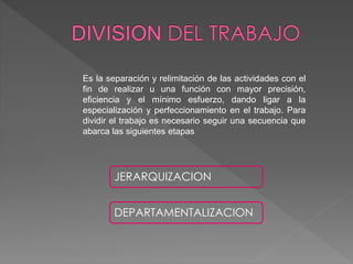 Es la separación y relimitación de las actividades con el
fin de realizar u una función con mayor precisión,
eficiencia y el mínimo esfuerzo, dando ligar a la
especialización y perfeccionamiento en el trabajo. Para
dividir el trabajo es necesario seguir una secuencia que
abarca las siguientes etapas
JERARQUIZACION
DEPARTAMENTALIZACION
 