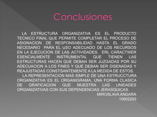 LA ESTRUCTURA ORGANIZATIVA ES EL PRODUCTO
TECNICO FINAL QUE PERMITE COMPLETAR EL PROCESO DE
ASIGNACION DE RESPONSABILIDAD HASTA EL GRADO
NECESARIO PARA EL USO ADECUADO DE LOS RECURSOS
EN LA EJECUCION DE LAS ACTIVIDADES. ERL CARACTWER
ESENCIALMENTE INSTRUMENTAL QUE TIENEN LAS
ESTRUCTURAS HACEN QUE DEBAN SER JUZGADAS POR SU
ADECUACION A LOS FINES Y QUE DEBAN SER DISENADAS Y
REAJUSTADAS CONSTSANTEMENTE A LA MEDIDA DE ESTOS.
LA REPRESENTACION MAS SIMPLE DE UNA ESTRUCCTURA
ORGANIZATIVA ES EL ORGANIGRAMA, UNA FORMA CLASICA
DE GRAFICACION QUE MUESTRA LAS UNIDADES
ORGANIZATIVAS CON SUS DEPENDENCIAS JERASQUICAS.
MIROSLAVA ANDARA
10602293
 