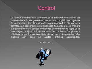 La función administrativa de control es la medición y corrección del
desempeño a fin de garantizar que se han cumplido los objetivos
de la empresa y los planes ideados para alcanzarlos. Planeación y
control están estrechamente relacionados hablando de otra manera
planeación y control pueden concebirse como un par de hojas de la
misma tijera; la tijera no funcionaría sin las dos hojas. Sin planes y
objetivos, el control es imposible, dado que el desempeño debe
medirse con base en ciertos criterios establecidos.
necesarias.
 