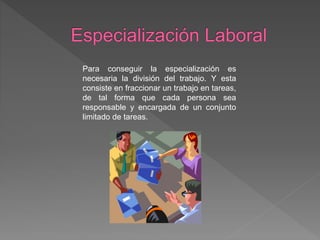 Para conseguir la especialización es
necesaria la división del trabajo. Y esta
consiste en fraccionar un trabajo en tareas,
de tal forma que cada persona sea
responsable y encargada de un conjunto
limitado de tareas.
 