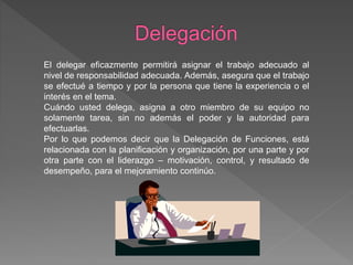El delegar eficazmente permitirá asignar el trabajo adecuado al
nivel de responsabilidad adecuada. Además, asegura que el trabajo
se efectué a tiempo y por la persona que tiene la experiencia o el
interés en el tema.
Cuándo usted delega, asigna a otro miembro de su equipo no
solamente tarea, sin no además el poder y la autoridad para
efectuarlas.
Por lo que podemos decir que la Delegación de Funciones, está
relacionada con la planificación y organización, por una parte y por
otra parte con el liderazgo – motivación, control, y resultado de
desempeño, para el mejoramiento continúo.
 