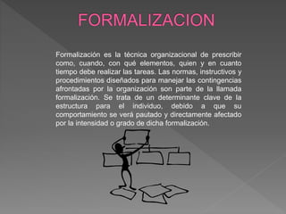Formalización es la técnica organizacional de prescribir
como, cuando, con qué elementos, quien y en cuanto
tiempo debe realizar las tareas. Las normas, instructivos y
procedimientos diseñados para manejar las contingencias
afrontadas por la organización son parte de la llamada
formalización. Se trata de un determinante clave de la
estructura para el individuo, debido a que su
comportamiento se verá pautado y directamente afectado
por la intensidad o grado de dicha formalización.
 