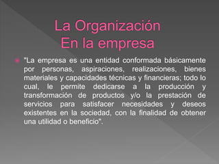 "La empresa es una entidad conformada básicamente
por personas, aspiraciones, realizaciones, bienes
materiales y capacidades técnicas y financieras; todo lo
cual, le permite dedicarse a la producción y
transformación de productos y/o la prestación de
servicios para satisfacer necesidades y deseos
existentes en la sociedad, con la finalidad de obtener
una utilidad o beneficio".
 