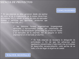 ERENCIA DE PROYECTOS
CONCLUSIONES
 En una empresa se debe gerenciar desde dos puntos
de vista: el de la organización de la misma (directivas,
actividades, etc.) y desde el punto de vista de mercadeo
(bienes y servicios que aportaran, productos que
ofrecerán al mercado, etc.)
WALTER MONTILLA
 las distintas formas organizativas (organigramas
verticales u horizontales) pueden ser combinados, de
acuerdo a las necesidades gerenciales, los productos finales
y el mercadeo de la empresa. Así se asegura el éxito
empresarial en el mercado productivo.
 En toda empresa es necesaria la delegación de
actividades, a fin de que los esfuerzos sean
igualmente concentrados a todo nivel y las actividades
se desarrollen secuencialmente, como partes de un
todo, a fin de llegar al objetivo en común.
 