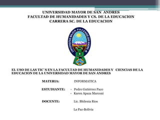 UNIVERSIDAD MAYOR DE SAN ANDRES
FACULTAD DE HUMANIDADES Y CS. DE LA EDUCACION
CARRERA SC. DE LA EDUCACION
EL USO DE LAS TIC`S EN LA FACULTAD DE HUMANIDADES Y CIENCIAS DE LA
EDUCACION DE LA UNIVERSIDAD MAYOR DE SAN ANDRES
MATERIA: INFORMATICA
ESTUDIANTE: - Pedro Gutiérrez Paco
- Karen Apaza Marconi
DOCENTE: Lic. Bhilenia Rios
La Paz-Bolivia
 