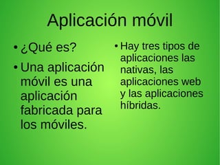 Aplicación móvil
● ¿Qué es?
● Una aplicación
móvil es una
aplicación
fabricada para
los móviles.
● Hay tres tipos de
aplicaciones las
nativas, las
aplicaciones web
y las aplicaciones
híbridas.
 