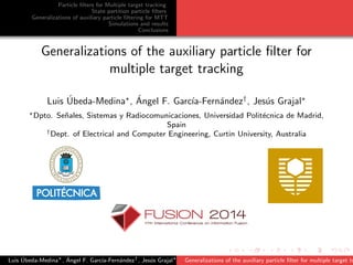 Particle ﬁlters for Multiple target tracking
State partition particle ﬁlters
Generalizations of auxiliary particle ﬁltering for MTT
Simulations and results
Conclusions
Generalizations of the auxiliary particle ﬁlter for
multiple target tracking
Luis ´Ubeda-Medina , ´Angel F. Garc´ıa-Fern´andez†
, Jes´us Grajal
Dpto. Se˜nales, Sistemas y Radiocomunicaciones, Universidad Polit´ecnica de Madrid,
Spain
†Dept. of Electrical and Computer Engineering, Curtin University, Australia
Luis ´Ubeda-Medina , ´Angel F. Garc´ıa-Fern´andez†
, Jes´us Grajal Generalizations of the auxiliary particle ﬁlter for multiple target tr
 