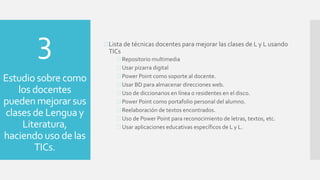3
Estudio sobre como
los docentes
pueden mejorar sus
clases de Lengua y
Literatura,
haciendouso de las
TICs.
Lista de técnicas docentes para mejorar las clases de L y L usando
TICs
 Repositorio multimedia
 Usar pizarra digital
 Power Point como soporte al docente.
 Usar BD para almacenar direcciones web.
 Uso de diccionarios en línea o residentes en el disco.
 Power Point como portafolio personal del alumno.
 Reelaboración de textos encontrados.
 Uso de Power Point para reconocimiento de letras, textos, etc.
 Usar aplicaciones educativas específicos de L y L.
 