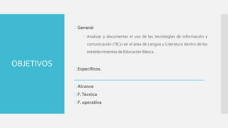 OBJETIVOS
General
 Analizar y documentar el uso de las tecnologías de información y
comunicación (TICs) en el área de Lengua y Literatura dentro de los
establecimientos de Educación Básica.
Específicos.
___________________________________________
Alcance
F.Técnica
F. operativa
 