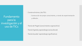 Fundamento
para la
investigación y el
uso deTICs
Constructivismo y lasTICs
 Construcción de propio conocimiento, a trevés de experimentación
y reflexión.
Teoría de Piaget (conocimiento cognoscitivo)
TeoríaVigotsky (aprendizaje sociocultural)
Teoría Ausubel (aprendizaje significativo)
 