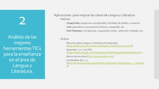 Aplicaciones para mejorar las clases de Lengua y Literatura
 Nativas:
 CmapTools: esquemas conceptuales, facilidad de diseño y creación.
 Jclic: gramática, comprensión lectora, ortografía, etc.
 Hot Potatoes: crucigramas, respuestas cortas , selección múltiple, etc.
 Online
 Recursos para Lengua y Literatura Ecuatoriana.
(http://www.educarecuador.ec/lengua-y-literatura-asig.html)
 Aprender L y L conTICs
(https://sites.google.com/site/aprendiendolenguasenlaredeso/home )
 Banco de recursos (http://www.profes.net/)
 Contenidos de L y L
(http://www.educared.org/wikiEducared/index.php/Lengua_y_Literatur
a)
2
Análisis de las
mejores
herramientasTICs
para la enseñanza
en el área de
Lengua y
Literatura.
 