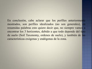 En conclusión, cabe aclarar que los perfiles anteriormente
mostrados, son perfiles idealizados (no son generales), en
resumidas palabras esto quiere decir que, no siempre vamos a
encontrar los 3 horizontes, debido a que todo depende del tipo
de suelo (Soil Taxonomy, ordenes de suelo), y también de las
características exógenas y endógenas de la zona.
 