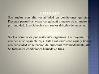 GELISOLES
Son suelos con alta variabilidad en condiciones químicas.
Presenta permafrost (capa congelada) a menos de un metro de
profundidad. Los Gelisoles son suelos difíciles de manejar.
HISTOSOLES
Suelos dominados por materiales orgánicos. La mayoría tiene
una densidad aparente baja. Están saturados con agua y tienen
una capacidad de retención de humedad extremadamente alta.
Se forman en condiciones húmedas o frías.
 