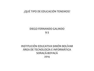 ¿QUÉ TIPO DE EDUCACIÓN TENEMOS?
DIEGO FERNANDO GALINDO
9-3
INSTITUCIÓN EDUCATIVA SIMÓN BOLÍVAR
ÁREA DE TECNOLOGÍA E INFORMÁTICA
SORACÁ-BOYACÁ
2014
 