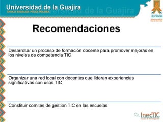 Recomendaciones
Desarrollar un proceso de formación docente para promover mejoras en
los niveles de competencia TIC
Organizar una red local con docentes que lideran experiencias
significativas con usos TIC
Constituir comités de gestión TIC en las escuelas
 