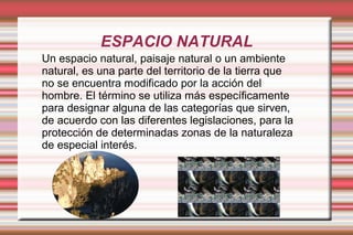 ESPACIO NATURAL
Un espacio natural, paisaje natural o un ambiente
natural, es una parte del territorio de la tierra que
no se encuentra modificado por la acción del
hombre. El término se utiliza más específicamente
para designar alguna de las categorías que sirven,
de acuerdo con las diferentes legislaciones, para la
protección de determinadas zonas de la naturaleza
de especial interés.
 