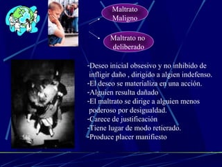 Maltrato 
Maligno 
Maltrato no 
deliberado 
-Deseo inicial obsesivo y no inhibido de 
infligir daño , dirigido a algien indefenso. 
-El deseo se materializa en una acción. 
-Alguien resulta dañado 
-El maltrato se dirige a alguien menos 
poderoso por desigualdad. 
-Carece de justificación 
-Tiene lugar de modo retierado. 
-Produce placer manifiesto 
 