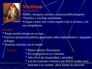 Victima 
Personalidad : 
•Débil , inseguro, ansioso, cauto,sensible,tranquilo 
•Tímidos y con baja autoestima 
•Llegan a tener una visión negativa de sí mismos y de 
sus compañeros. 
Familiar : 
* Pasan mucho tiempo en su casa 
• Excesiva protección paterna generando niños dependientes y apegados 
al hogar. 
* Estrecha relación con la madre. 
Físicas : * Menos fuertes físicamente 
* No son agresivos ni violentos 
* Alto nivel de inseguridad y ansiedad 
* Las desviaciones externas son SOLO usadas para 
molestar a la victima , pero fuente de elección 
 