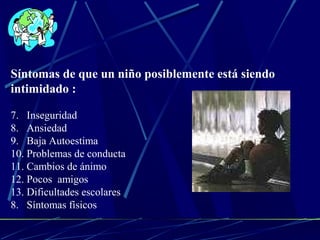 Síntomas de que un niño posiblemente está siendo 
intimidado : 
7. Inseguridad 
8. Ansiedad 
9. Baja Autoestima 
10. Problemas de conducta 
11. Cambios de ánimo 
12. Pocos amigos 
13. Dificultades escolares 
8. Síntomas físicos 
 