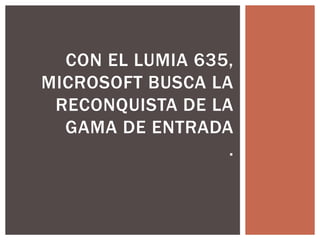 CON EL LUMIA 635, 
MICROSOFT BUSCA LA 
RECONQUISTA DE LA 
GAMA DE ENTRADA 
. 
 