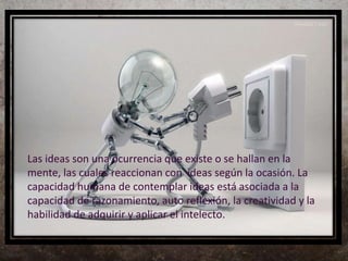 Las ideas son una ocurrencia que existe o se hallan en la
mente, las cuales reaccionan con ideas según la ocasión. La
capacidad humana de contemplar ideas está asociada a la
capacidad de razonamiento, auto reflexión, la creatividad y la
habilidad de adquirir y aplicar el intelecto.