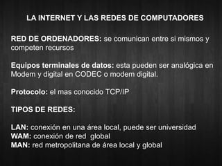 LA INTERNET Y LAS REDES DE COMPUTADORES 
RED DE ORDENADORES: se comunican entre si mismos y 
competen recursos 
Equipos terminales de datos: esta pueden ser analógica en 
Modem y digital en CODEC o modem digital. 
Protocolo: el mas conocido TCP/IP 
TIPOS DE REDES: 
LAN: conexión en una área local, puede ser universidad 
WAM: conexión de red global 
MAN: red metropolitana de área local y global 
 