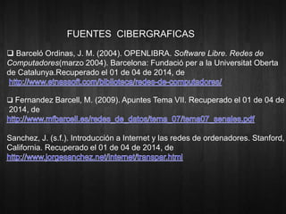 FUENTES CIBERGRAFICAS 
 Barceló Ordinas, J. M. (2004). OPENLIBRA. Software Libre. Redes de 
Computadores(marzo 2004). Barcelona: Fundació per a la Universitat Oberta 
de Catalunya.Recuperado el 01 de 04 de 2014, de 
 Fernandez Barcell, M. (2009). Apuntes Tema VII. Recuperado el 01 de 04 de 
2014, de 
Sanchez, J. (s.f.). Introducción a Internet y las redes de ordenadores. Stanford, 
California. Recuperado el 01 de 04 de 2014, de 
