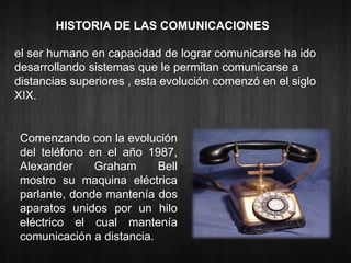 HISTORIA DE LAS COMUNICACIONES 
el ser humano en capacidad de lograr comunicarse ha ido 
desarrollando sistemas que le permitan comunicarse a 
distancias superiores , esta evolución comenzó en el siglo 
XIX. 
Comenzando con la evolución 
del teléfono en el año 1987, 
Alexander Graham Bell 
mostro su maquina eléctrica 
parlante, donde mantenía dos 
aparatos unidos por un hilo 
eléctrico el cual mantenía 
comunicación a distancia. 
 