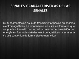 SEÑALES Y CARACTERISTICAS DE LAS 
SEÑALES 
Su fundamentación es la de trasmitir información en señales 
electromagnéticas. La información no esta en formatos que 
se puedan trasmitir por la red, su medio de trasmisión por 
energía en forma de señales electromagnéticas y esta es a 
su vez convertida de forma electromagnética. 
 