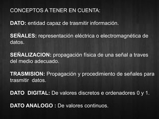 CONCEPTOS A TENER EN CUENTA: 
DATO: entidad capaz de trasmitir información. 
SEÑALES: representación eléctrica o electromagnética de 
datos. 
SEÑALIZACION: propagación física de una señal a traves 
del medio adecuado. 
TRASMISION: Propagación y procedimiento de señales para 
trasmitir datos. 
DATO DIGITAL: De valores discretos e ordenadores 0 y 1. 
DATO ANALOGO : De valores continuos. 
 