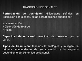 TRASMISION DE SEÑALES 
Perturbación de trasmisión: dificultades sufridas en 
trasmisión por la señal, estas perturbaciones pueden ser: 
• La atenuación 
• Distorsión de retardo 
• Ruido 
Capacidad de un canal: velocidad de trasmisión por un 
canal. 
Tipos de trasmisión: tenemos la analógica y la digital, la 
primera independiente de su contenido y la segunda 
dependiente del contenido de la señal. 
 