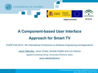 TIN2013-41576-R TIC-6114 
A Component-based User Interface 
Approach for Smart TV 
ICSOFT-EA 2014 - 9th International Conference on Software Engineering and Applications 
Jesús Vallecillos, Javier Criado, Nicolás Padilla and Luis Iribarne 
Applied Computing Group, University of Almería, Spain 
jesus.vallecillos@ual.es 
A Component-based User Interface Approach for Smart TV 
Jesús Vallecillos Ruiz, ICSOFT’2014 1 
 