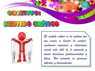 El sentido crítico es la actitud que 
nos mueve a buscar la verdad, 
cuestionar opiniones y situaciones 
viendo más allá de lo aparente y 
tomar decisiones fundamentadas y 
libres. Nos convierte en personas 
abiertas y trascendentes. 
 