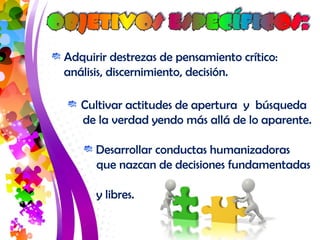 Adquirir destrezas de pensamiento crítico: 
análisis, discernimiento, decisión. 
Cultivar actitudes de apertura y búsqueda 
de la verdad yendo más allá de lo aparente. 
Desarrollar conductas humanizadoras 
que nazcan de decisiones fundamentadas 
y libres. 
 