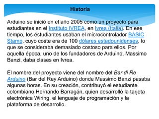 Historia 
Arduino se inició en el año 2005 como un proyecto para 
estudiantes en el Instituto IVREA, en Ivrea (Italia). En ese 
tiempo, los estudiantes usaban el microcontrolador BASIC 
Stamp, cuyo coste era de 100 dólares estadounidenses, lo 
que se consideraba demasiado costoso para ellos. Por 
aquella época, uno de los fundadores de Arduino, Massimo 
Banzi, daba clases en Ivrea. 
El nombre del proyecto viene del nombre del Bar di Re 
Arduino (Bar del Rey Arduino) donde Massimo Banzi pasaba 
algunas horas. En su creación, contribuyó el estudiante 
colombiano Hernando Barragán, quien desarrolló la tarjeta 
electrónica Wiring, el lenguaje de programación y la 
plataforma de desarrollo. 
 