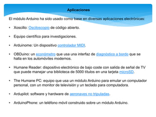 Aplicaciones 
El módulo Arduino ha sido usado como base en diversas aplicaciones electrónicas: 
• Xoscillo: Osciloscopio de código abierto. 
• Equipo científico para investigaciones. 
• Arduinome: Un dispositivo controlador MIDI. 
• OBDuino: un económetro que usa una interfaz de diagnóstico a bordo que se 
halla en los automóviles modernos. 
• Humane Reader: dispositivo electrónico de bajo coste con salida de señal de TV 
que puede manejar una biblioteca de 5000 títulos en una tarjeta microSD. 
• The Humane PC: equipo que usa un módulo Arduino para emular un computador 
personal, con un monitor de televisión y un teclado para computadora. 
• Ardupilot: software y hardware de aeronaves no tripuladas. 
• ArduinoPhone: un teléfono móvil construido sobre un módulo Arduino. 
 