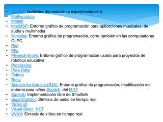 • Liberlab (software de medición y experimentación) 
• Mathematica 
• Matlab 
• MaxMSP: Entorno gráfico de programación para aplicaciones musicales, de 
audio y multimedia 
• Minibloq: Entorno gráfico de programación, corre también en las computadoras 
OLPC 
• Perl 
• Php 
• Physical Etoys: Entorno gráfico de programación usado para proyectos de 
robótica educativa 
• Processing 
• Pure Data 
• Python 
• Ruby 
• Scratch for Arduino (S4A): Entorno gráfico de programación, modificación del 
entorno para niños Scratch, del MIT) 
• Squeak: Implementación libre de Smalltalk 
• SuperCollider: Síntesis de audio en tiempo real 
• VBScript 
• Visual Basic .NET 
• VVVV: Síntesis de vídeo en tiempo real 
 