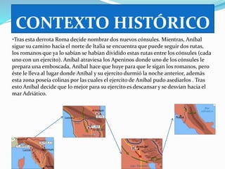 CONTEXTO HISTÓRICO 
•Tras esta derrota Roma decide nombrar dos nuevos cónsules. Mientras, Aníbal 
sigue su camino hacia el norte de Italia se encuentra que puede seguir dos rutas, 
los romanos que ya lo sabían se habían dividido estas rutas entre los cónsules (cada 
uno con un ejercito). Aníbal atraviesa los Apeninos donde uno de los cónsules le 
prepara una emboscada, Aníbal hace que huye para que le sigan los romanos, pero 
éste le lleva al lugar donde Aníbal y su ejercito durmió la noche anterior, además 
esta zona poseía colinas por las cuales el ejercito de Aníbal pudo asediarlos . Tras 
esto Aníbal decide que lo mejor para su ejercito es descansar y se desvían hacia el 
mar Adriático. 
 