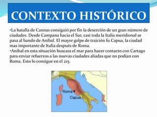 CONTEXTO HISTÓRICO 
•La batalla de Cannas consiguió por fin la deserción de un gran número de 
ciudades. Desde Campana hacia el Sur, casi toda la Italia meridional se 
pasa al bando de Aníbal. El mayor golpe de traición fu Capua, la ciudad 
mas importante de Italia después de Roma. 
•Aníbal en esta situación buscara el mar para hacer contacto con Cartago 
para enviar refuerzos a las nuevas ciudades aliadas que no podían con 
Roma. Esto lo consigue en el 215. 
 