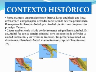 CONTEXTO HISTÓRICO 
• Roma mantuvo un gran ejercito en Etruria, luego estableció una línea 
defensiva en Campana para defender Lacio y con la defensa posicionada, 
Roma paso a la ofensiva. Aníbal, por otro lado, tenia como campamento 
principal Tarento. 
• Capua estaba siendo sitiada por los romanos así que llamo a Aníbal. En 
211, Aníbal fue con su ejercito principal pero los intentos de defender la 
ciudad fracasaron, y los víveres se acabaron. Tas perder esta ciudad las 
derrotas en el bando de Aníbal se amontonaron, cayendo Tarento en el 
209. 
 