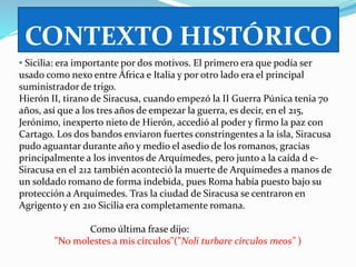 CONTEXTO HISTÓRICO 
• Sicilia: era importante por dos motivos. El primero era que podía ser 
usado como nexo entre África e Italia y por otro lado era el principal 
suministrador de trigo. 
Hierón II, tirano de Siracusa, cuando empezó la II Guerra Púnica tenia 70 
años, así que a los tres años de empezar la guerra, es decir, en el 215, 
Jerónimo, inexperto nieto de Hierón, accedió al poder y firmo la paz con 
Cartago. Los dos bandos enviaron fuertes constringentes a la isla, Siracusa 
pudo aguantar durante año y medio el asedio de los romanos, gracias 
principalmente a los inventos de Arquímedes, pero junto a la caída d e- 
Siracusa en el 212 también aconteció la muerte de Arquímedes a manos de 
un soldado romano de forma indebida, pues Roma había puesto bajo su 
protección a Arquímedes. Tras la ciudad de Siracusa se centraron en 
Agrigento y en 210 Sicilia era completamente romana. 
Como última frase dijo: 
"No molestes a mis círculos"("Noli turbare círculos meos" ) 
 