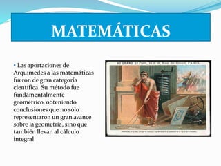 MATEMÁTICAS 
• Las aportaciones de 
Arquímedes a las matemáticas 
fueron de gran categoría 
científica. Su método fue 
fundamentalmente 
geométrico, obteniendo 
conclusiones que no sólo 
representaron un gran avance 
sobre la geometría, sino que 
también llevan al cálculo 
integral 
 