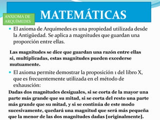 MATEMÁTICAS 
ANXIOMA DE 
ARQUÍMEDES 
 El axioma de Arquímedes es una propiedad utilizada desde 
la Antigüedad. Se aplica a magnitudes que guardan una 
proporción entre ellas. 
Las magnitudes se dice que guardan una razón entre ellas 
si, multiplicadas, estas magnitudes pueden excederse 
mutuamente. 
 El axioma permite demostrar la proposición 1 del libro X, 
que es frecuentemente utilizada en el método de 
exhausción: 
Dadas dos magnitudes desiguales, si se corta de la mayor una 
parte más grande que su mitad, si se corta del resto una parte 
más grande que su mitad, y si se continúa de este modo 
sucesivamente, quedará una magnitud que será más pequeña 
que la menor de las dos magnitudes dadas [originalmente]. 
 