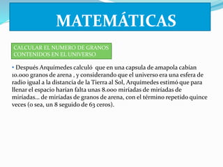 MATEMÁTICAS 
CALCULAR EL NUMERO DE GRANOS 
CONTENIDOS EN EL UNIVERSO 
• Después Arquímedes calculó que en una capsula de amapola cabían 
10.000 granos de arena , y considerando que el universo era una esfera de 
radio igual a la distancia de la Tierra al Sol, Arquímedes estimó que para 
llenar el espacio harían falta unas 8.000 miríadas de miríadas de 
miríadas… de miríadas de granos de arena, con el término repetido quince 
veces (o sea, un 8 seguido de 63 ceros). 
 