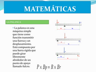 LA PALANCA 
MATEMÁTICAS 
• La palanca es una 
máquina simple 
que tiene como 
función transmitir 
una fuerza y un 
desplazamiento. 
Está compuesta por 
una barra rígida que 
puede girar 
libremente 
alrededor de un 
punto de apoyo 
llamado fulcro. 
 