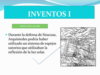 INVENTOS I 
RAYO DE CALOR 
 Durante la defensa de Siracusa, 
Arquímedes podría haber 
utilizado un sistema de espejos 
ustorios que utilizaban la 
reflexión de la luz solar. 
 