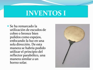 INVENTOS I 
 Se ha remarcado la 
utilización de escudos de 
cobre o bronce bien 
pulidos como espejos, 
enfocando la luz en una 
sola dirección. De esta 
manera se habría podido 
utilizar el principio del 
reflector parabólico, una 
manera similar a un 
horno solar. 
 