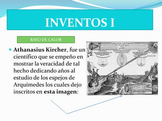INVENTOS I 
RAYO DE CALOR 
 Athanasius Kircher, fue un 
científico que se empeño en 
mostrar la veracidad de tal 
hecho dedicando años al 
estudio de los espejos de 
Arquímedes los cuales dejo 
inscritos en esta imagen: 
 